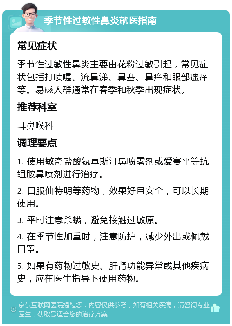 季节性过敏性鼻炎就医指南 常见症状 季节性过敏性鼻炎主要由花粉过敏引起，常见症状包括打喷嚏、流鼻涕、鼻塞、鼻痒和眼部瘙痒等。易感人群通常在春季和秋季出现症状。 推荐科室 耳鼻喉科 调理要点 1. 使用敏奇盐酸氮卓斯汀鼻喷雾剂或爱赛平等抗组胺鼻喷剂进行治疗。 2. 口服仙特明等药物，效果好且安全，可以长期使用。 3. 平时注意杀螨，避免接触过敏原。 4. 在季节性加重时，注意防护，减少外出或佩戴口罩。 5. 如果有药物过敏史、肝肾功能异常或其他疾病史，应在医生指导下使用药物。