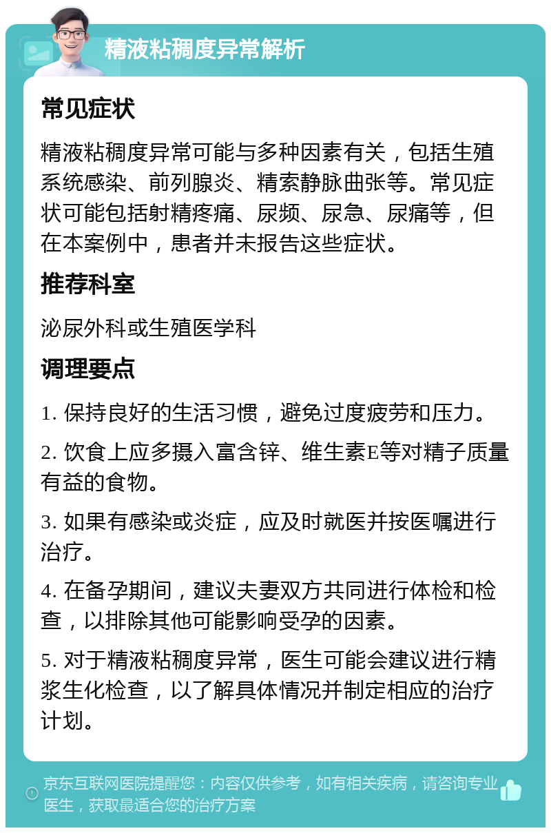 精液粘稠度异常解析 常见症状 精液粘稠度异常可能与多种因素有关，包括生殖系统感染、前列腺炎、精索静脉曲张等。常见症状可能包括射精疼痛、尿频、尿急、尿痛等，但在本案例中，患者并未报告这些症状。 推荐科室 泌尿外科或生殖医学科 调理要点 1. 保持良好的生活习惯，避免过度疲劳和压力。 2. 饮食上应多摄入富含锌、维生素E等对精子质量有益的食物。 3. 如果有感染或炎症，应及时就医并按医嘱进行治疗。 4. 在备孕期间，建议夫妻双方共同进行体检和检查，以排除其他可能影响受孕的因素。 5. 对于精液粘稠度异常，医生可能会建议进行精浆生化检查，以了解具体情况并制定相应的治疗计划。