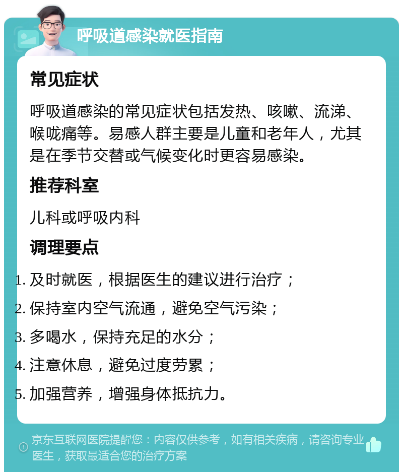 呼吸道感染就医指南 常见症状 呼吸道感染的常见症状包括发热、咳嗽、流涕、喉咙痛等。易感人群主要是儿童和老年人，尤其是在季节交替或气候变化时更容易感染。 推荐科室 儿科或呼吸内科 调理要点 及时就医，根据医生的建议进行治疗； 保持室内空气流通，避免空气污染； 多喝水，保持充足的水分； 注意休息，避免过度劳累； 加强营养，增强身体抵抗力。