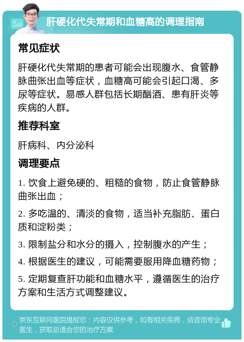 肝硬化代失常期和血糖高的调理指南 常见症状 肝硬化代失常期的患者可能会出现腹水、食管静脉曲张出血等症状，血糖高可能会引起口渴、多尿等症状。易感人群包括长期酗酒、患有肝炎等疾病的人群。 推荐科室 肝病科、内分泌科 调理要点 1. 饮食上避免硬的、粗糙的食物，防止食管静脉曲张出血； 2. 多吃温的、清淡的食物，适当补充脂肪、蛋白质和淀粉类； 3. 限制盐分和水分的摄入，控制腹水的产生； 4. 根据医生的建议，可能需要服用降血糖药物； 5. 定期复查肝功能和血糖水平，遵循医生的治疗方案和生活方式调整建议。