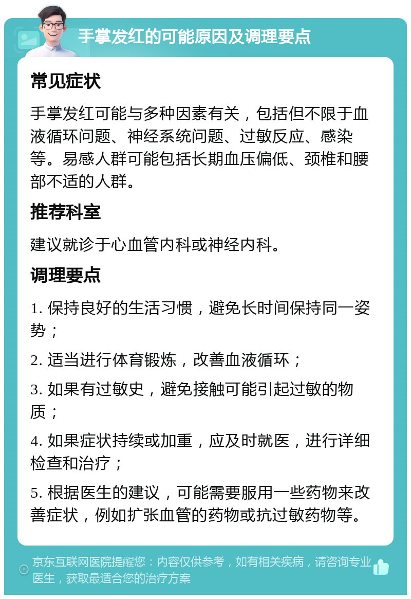 手掌发红的可能原因及调理要点 常见症状 手掌发红可能与多种因素有关，包括但不限于血液循环问题、神经系统问题、过敏反应、感染等。易感人群可能包括长期血压偏低、颈椎和腰部不适的人群。 推荐科室 建议就诊于心血管内科或神经内科。 调理要点 1. 保持良好的生活习惯，避免长时间保持同一姿势； 2. 适当进行体育锻炼，改善血液循环； 3. 如果有过敏史，避免接触可能引起过敏的物质； 4. 如果症状持续或加重，应及时就医，进行详细检查和治疗； 5. 根据医生的建议，可能需要服用一些药物来改善症状，例如扩张血管的药物或抗过敏药物等。