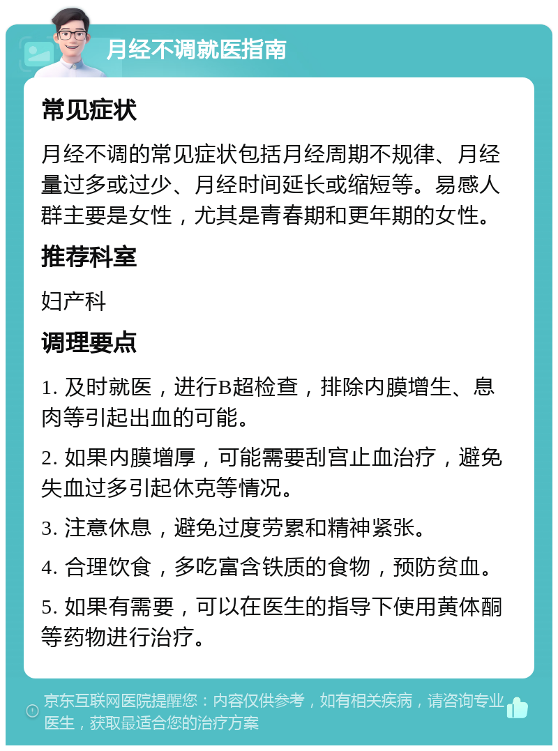 月经不调就医指南 常见症状 月经不调的常见症状包括月经周期不规律、月经量过多或过少、月经时间延长或缩短等。易感人群主要是女性，尤其是青春期和更年期的女性。 推荐科室 妇产科 调理要点 1. 及时就医，进行B超检查，排除内膜增生、息肉等引起出血的可能。 2. 如果内膜增厚，可能需要刮宫止血治疗，避免失血过多引起休克等情况。 3. 注意休息，避免过度劳累和精神紧张。 4. 合理饮食，多吃富含铁质的食物，预防贫血。 5. 如果有需要，可以在医生的指导下使用黄体酮等药物进行治疗。