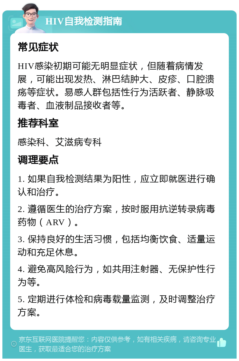 HIV自我检测指南 常见症状 HIV感染初期可能无明显症状，但随着病情发展，可能出现发热、淋巴结肿大、皮疹、口腔溃疡等症状。易感人群包括性行为活跃者、静脉吸毒者、血液制品接收者等。 推荐科室 感染科、艾滋病专科 调理要点 1. 如果自我检测结果为阳性，应立即就医进行确认和治疗。 2. 遵循医生的治疗方案，按时服用抗逆转录病毒药物（ARV）。 3. 保持良好的生活习惯，包括均衡饮食、适量运动和充足休息。 4. 避免高风险行为，如共用注射器、无保护性行为等。 5. 定期进行体检和病毒载量监测，及时调整治疗方案。