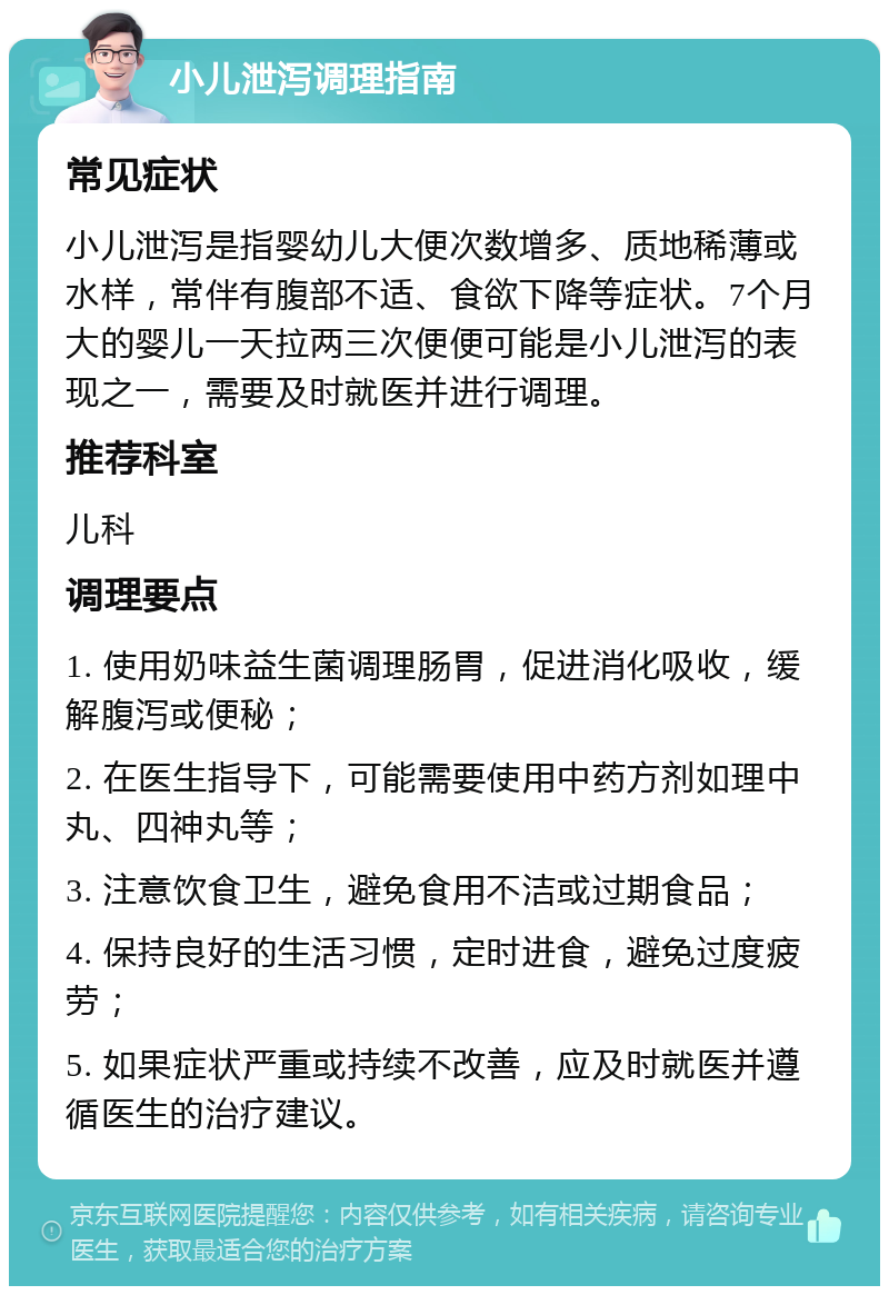 小儿泄泻调理指南 常见症状 小儿泄泻是指婴幼儿大便次数增多、质地稀薄或水样，常伴有腹部不适、食欲下降等症状。7个月大的婴儿一天拉两三次便便可能是小儿泄泻的表现之一，需要及时就医并进行调理。 推荐科室 儿科 调理要点 1. 使用奶味益生菌调理肠胃，促进消化吸收，缓解腹泻或便秘； 2. 在医生指导下，可能需要使用中药方剂如理中丸、四神丸等； 3. 注意饮食卫生，避免食用不洁或过期食品； 4. 保持良好的生活习惯，定时进食，避免过度疲劳； 5. 如果症状严重或持续不改善，应及时就医并遵循医生的治疗建议。