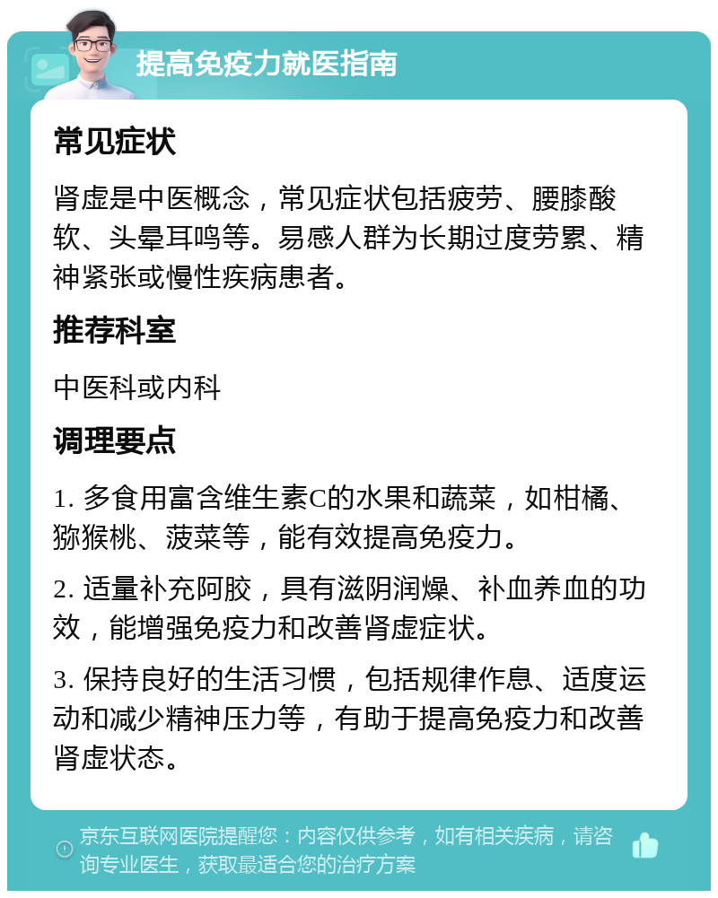 提高免疫力就医指南 常见症状 肾虚是中医概念，常见症状包括疲劳、腰膝酸软、头晕耳鸣等。易感人群为长期过度劳累、精神紧张或慢性疾病患者。 推荐科室 中医科或内科 调理要点 1. 多食用富含维生素C的水果和蔬菜，如柑橘、猕猴桃、菠菜等，能有效提高免疫力。 2. 适量补充阿胶，具有滋阴润燥、补血养血的功效，能增强免疫力和改善肾虚症状。 3. 保持良好的生活习惯，包括规律作息、适度运动和减少精神压力等，有助于提高免疫力和改善肾虚状态。