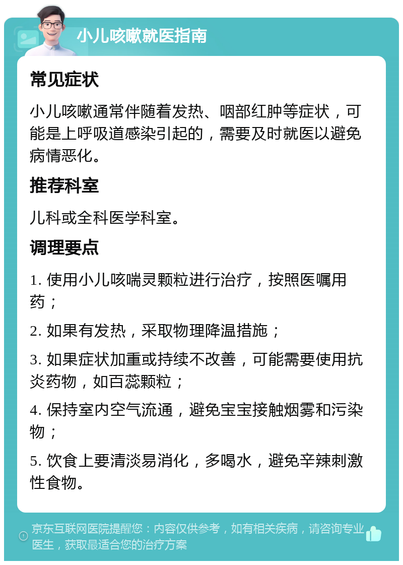 小儿咳嗽就医指南 常见症状 小儿咳嗽通常伴随着发热、咽部红肿等症状，可能是上呼吸道感染引起的，需要及时就医以避免病情恶化。 推荐科室 儿科或全科医学科室。 调理要点 1. 使用小儿咳喘灵颗粒进行治疗，按照医嘱用药； 2. 如果有发热，采取物理降温措施； 3. 如果症状加重或持续不改善，可能需要使用抗炎药物，如百蕊颗粒； 4. 保持室内空气流通，避免宝宝接触烟雾和污染物； 5. 饮食上要清淡易消化，多喝水，避免辛辣刺激性食物。