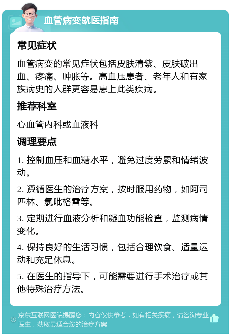 血管病变就医指南 常见症状 血管病变的常见症状包括皮肤清紫、皮肤破出血、疼痛、肿胀等。高血压患者、老年人和有家族病史的人群更容易患上此类疾病。 推荐科室 心血管内科或血液科 调理要点 1. 控制血压和血糖水平，避免过度劳累和情绪波动。 2. 遵循医生的治疗方案，按时服用药物，如阿司匹林、氯吡格雷等。 3. 定期进行血液分析和凝血功能检查，监测病情变化。 4. 保持良好的生活习惯，包括合理饮食、适量运动和充足休息。 5. 在医生的指导下，可能需要进行手术治疗或其他特殊治疗方法。