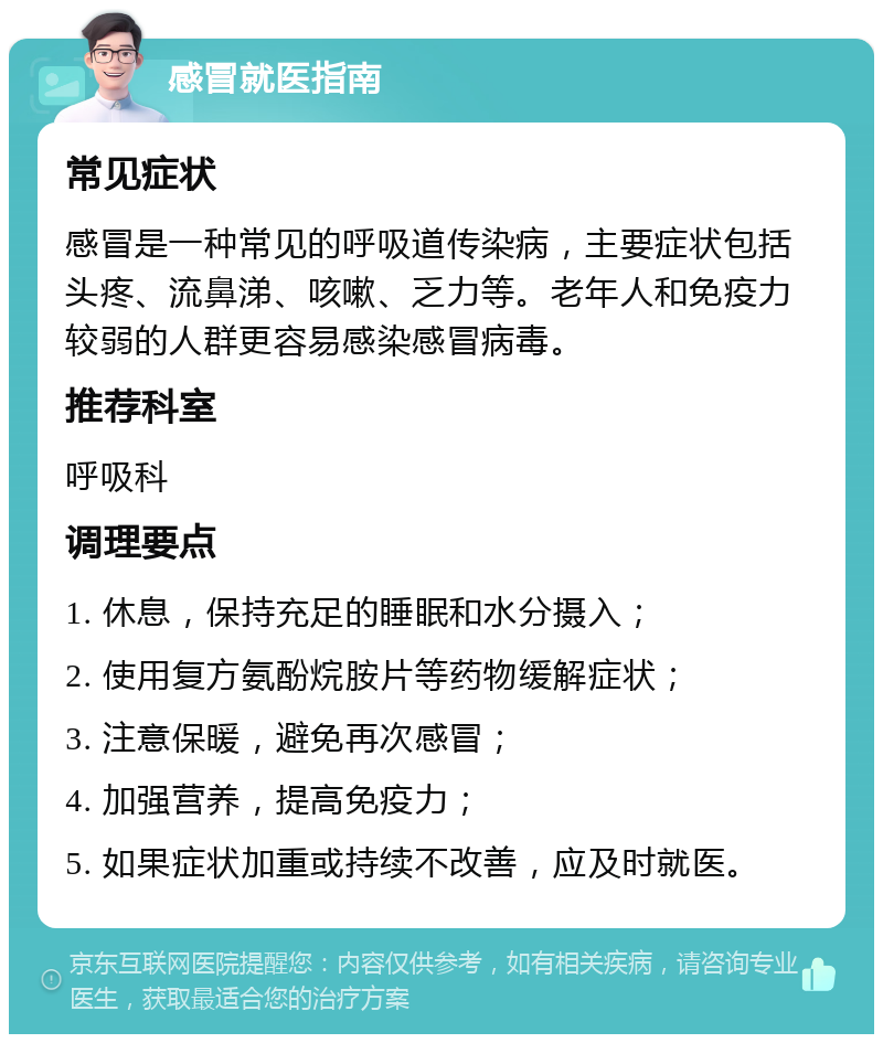 感冒就医指南 常见症状 感冒是一种常见的呼吸道传染病，主要症状包括头疼、流鼻涕、咳嗽、乏力等。老年人和免疫力较弱的人群更容易感染感冒病毒。 推荐科室 呼吸科 调理要点 1. 休息，保持充足的睡眠和水分摄入； 2. 使用复方氨酚烷胺片等药物缓解症状； 3. 注意保暖，避免再次感冒； 4. 加强营养，提高免疫力； 5. 如果症状加重或持续不改善，应及时就医。