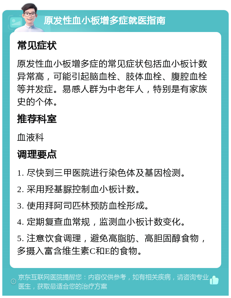 原发性血小板增多症就医指南 常见症状 原发性血小板增多症的常见症状包括血小板计数异常高，可能引起脑血栓、肢体血栓、腹腔血栓等并发症。易感人群为中老年人，特别是有家族史的个体。 推荐科室 血液科 调理要点 1. 尽快到三甲医院进行染色体及基因检测。 2. 采用羟基脲控制血小板计数。 3. 使用拜阿司匹林预防血栓形成。 4. 定期复查血常规，监测血小板计数变化。 5. 注意饮食调理，避免高脂肪、高胆固醇食物，多摄入富含维生素C和E的食物。