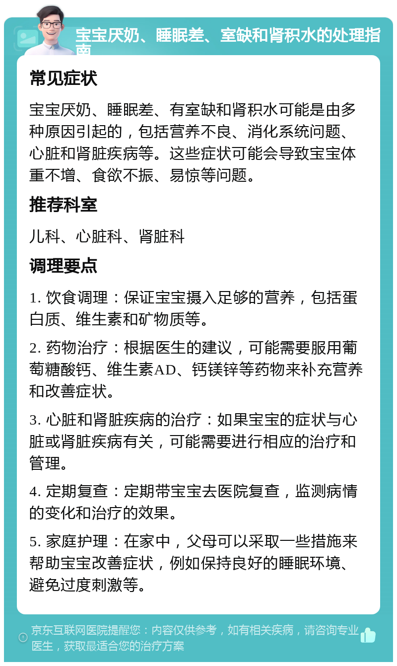 宝宝厌奶、睡眠差、室缺和肾积水的处理指南 常见症状 宝宝厌奶、睡眠差、有室缺和肾积水可能是由多种原因引起的，包括营养不良、消化系统问题、心脏和肾脏疾病等。这些症状可能会导致宝宝体重不增、食欲不振、易惊等问题。 推荐科室 儿科、心脏科、肾脏科 调理要点 1. 饮食调理：保证宝宝摄入足够的营养，包括蛋白质、维生素和矿物质等。 2. 药物治疗：根据医生的建议，可能需要服用葡萄糖酸钙、维生素AD、钙镁锌等药物来补充营养和改善症状。 3. 心脏和肾脏疾病的治疗：如果宝宝的症状与心脏或肾脏疾病有关，可能需要进行相应的治疗和管理。 4. 定期复查：定期带宝宝去医院复查，监测病情的变化和治疗的效果。 5. 家庭护理：在家中，父母可以采取一些措施来帮助宝宝改善症状，例如保持良好的睡眠环境、避免过度刺激等。