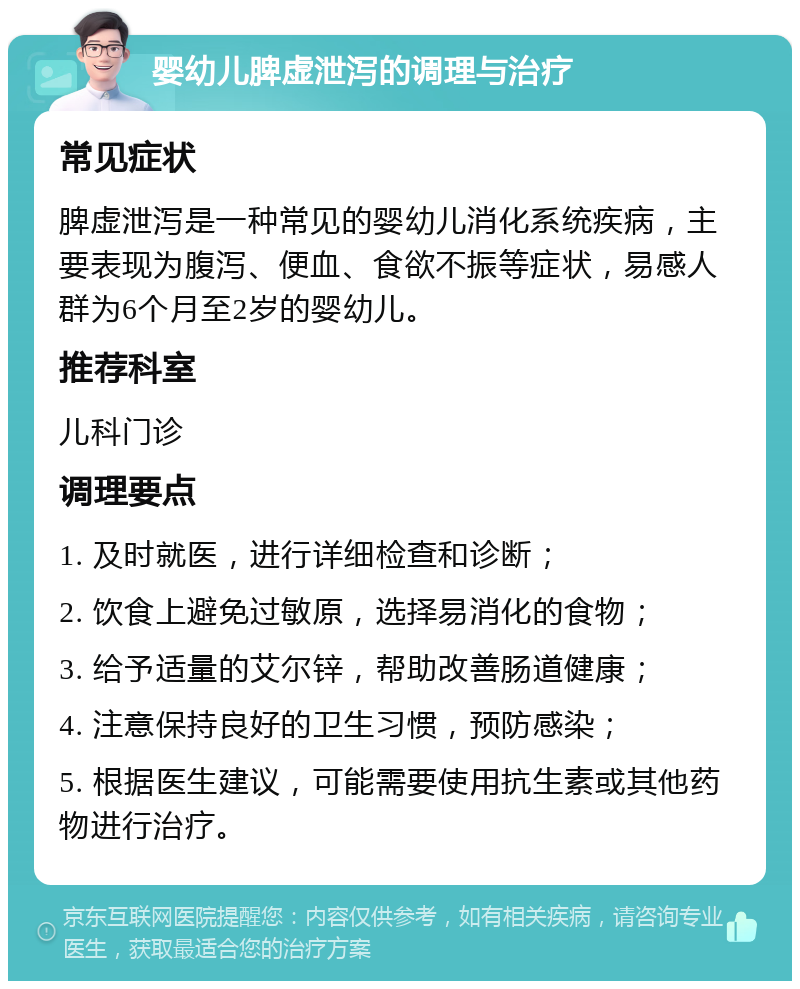 婴幼儿脾虚泄泻的调理与治疗 常见症状 脾虚泄泻是一种常见的婴幼儿消化系统疾病，主要表现为腹泻、便血、食欲不振等症状，易感人群为6个月至2岁的婴幼儿。 推荐科室 儿科门诊 调理要点 1. 及时就医，进行详细检查和诊断； 2. 饮食上避免过敏原，选择易消化的食物； 3. 给予适量的艾尔锌，帮助改善肠道健康； 4. 注意保持良好的卫生习惯，预防感染； 5. 根据医生建议，可能需要使用抗生素或其他药物进行治疗。