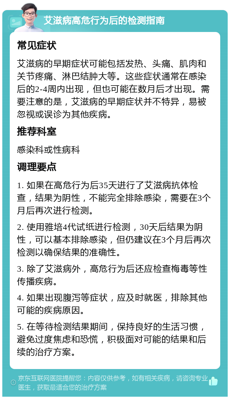 艾滋病高危行为后的检测指南 常见症状 艾滋病的早期症状可能包括发热、头痛、肌肉和关节疼痛、淋巴结肿大等。这些症状通常在感染后的2-4周内出现，但也可能在数月后才出现。需要注意的是，艾滋病的早期症状并不特异，易被忽视或误诊为其他疾病。 推荐科室 感染科或性病科 调理要点 1. 如果在高危行为后35天进行了艾滋病抗体检查，结果为阴性，不能完全排除感染，需要在3个月后再次进行检测。 2. 使用雅培4代试纸进行检测，30天后结果为阴性，可以基本排除感染，但仍建议在3个月后再次检测以确保结果的准确性。 3. 除了艾滋病外，高危行为后还应检查梅毒等性传播疾病。 4. 如果出现腹泻等症状，应及时就医，排除其他可能的疾病原因。 5. 在等待检测结果期间，保持良好的生活习惯，避免过度焦虑和恐慌，积极面对可能的结果和后续的治疗方案。