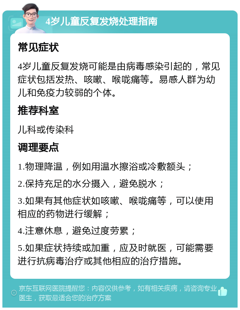 4岁儿童反复发烧处理指南 常见症状 4岁儿童反复发烧可能是由病毒感染引起的，常见症状包括发热、咳嗽、喉咙痛等。易感人群为幼儿和免疫力较弱的个体。 推荐科室 儿科或传染科 调理要点 1.物理降温，例如用温水擦浴或冷敷额头； 2.保持充足的水分摄入，避免脱水； 3.如果有其他症状如咳嗽、喉咙痛等，可以使用相应的药物进行缓解； 4.注意休息，避免过度劳累； 5.如果症状持续或加重，应及时就医，可能需要进行抗病毒治疗或其他相应的治疗措施。