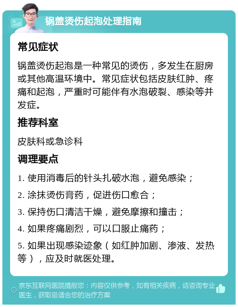 锅盖烫伤起泡处理指南 常见症状 锅盖烫伤起泡是一种常见的烫伤，多发生在厨房或其他高温环境中。常见症状包括皮肤红肿、疼痛和起泡，严重时可能伴有水泡破裂、感染等并发症。 推荐科室 皮肤科或急诊科 调理要点 1. 使用消毒后的针头扎破水泡，避免感染； 2. 涂抹烫伤膏药，促进伤口愈合； 3. 保持伤口清洁干燥，避免摩擦和撞击； 4. 如果疼痛剧烈，可以口服止痛药； 5. 如果出现感染迹象（如红肿加剧、渗液、发热等），应及时就医处理。