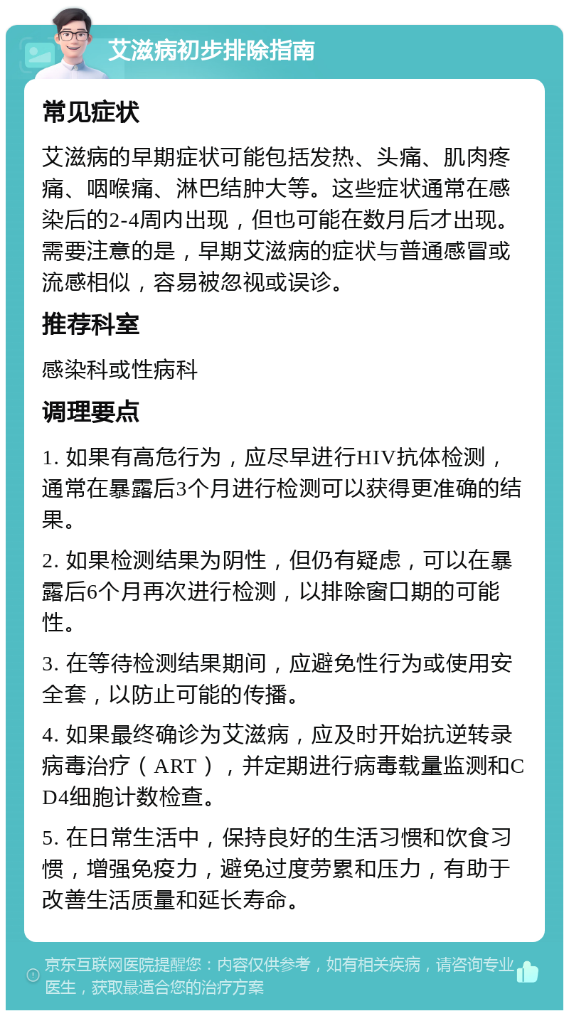 艾滋病初步排除指南 常见症状 艾滋病的早期症状可能包括发热、头痛、肌肉疼痛、咽喉痛、淋巴结肿大等。这些症状通常在感染后的2-4周内出现，但也可能在数月后才出现。需要注意的是，早期艾滋病的症状与普通感冒或流感相似，容易被忽视或误诊。 推荐科室 感染科或性病科 调理要点 1. 如果有高危行为，应尽早进行HIV抗体检测，通常在暴露后3个月进行检测可以获得更准确的结果。 2. 如果检测结果为阴性，但仍有疑虑，可以在暴露后6个月再次进行检测，以排除窗口期的可能性。 3. 在等待检测结果期间，应避免性行为或使用安全套，以防止可能的传播。 4. 如果最终确诊为艾滋病，应及时开始抗逆转录病毒治疗（ART），并定期进行病毒载量监测和CD4细胞计数检查。 5. 在日常生活中，保持良好的生活习惯和饮食习惯，增强免疫力，避免过度劳累和压力，有助于改善生活质量和延长寿命。