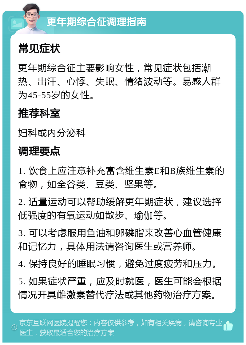 更年期综合征调理指南 常见症状 更年期综合征主要影响女性，常见症状包括潮热、出汗、心悸、失眠、情绪波动等。易感人群为45-55岁的女性。 推荐科室 妇科或内分泌科 调理要点 1. 饮食上应注意补充富含维生素E和B族维生素的食物，如全谷类、豆类、坚果等。 2. 适量运动可以帮助缓解更年期症状，建议选择低强度的有氧运动如散步、瑜伽等。 3. 可以考虑服用鱼油和卵磷脂来改善心血管健康和记忆力，具体用法请咨询医生或营养师。 4. 保持良好的睡眠习惯，避免过度疲劳和压力。 5. 如果症状严重，应及时就医，医生可能会根据情况开具雌激素替代疗法或其他药物治疗方案。