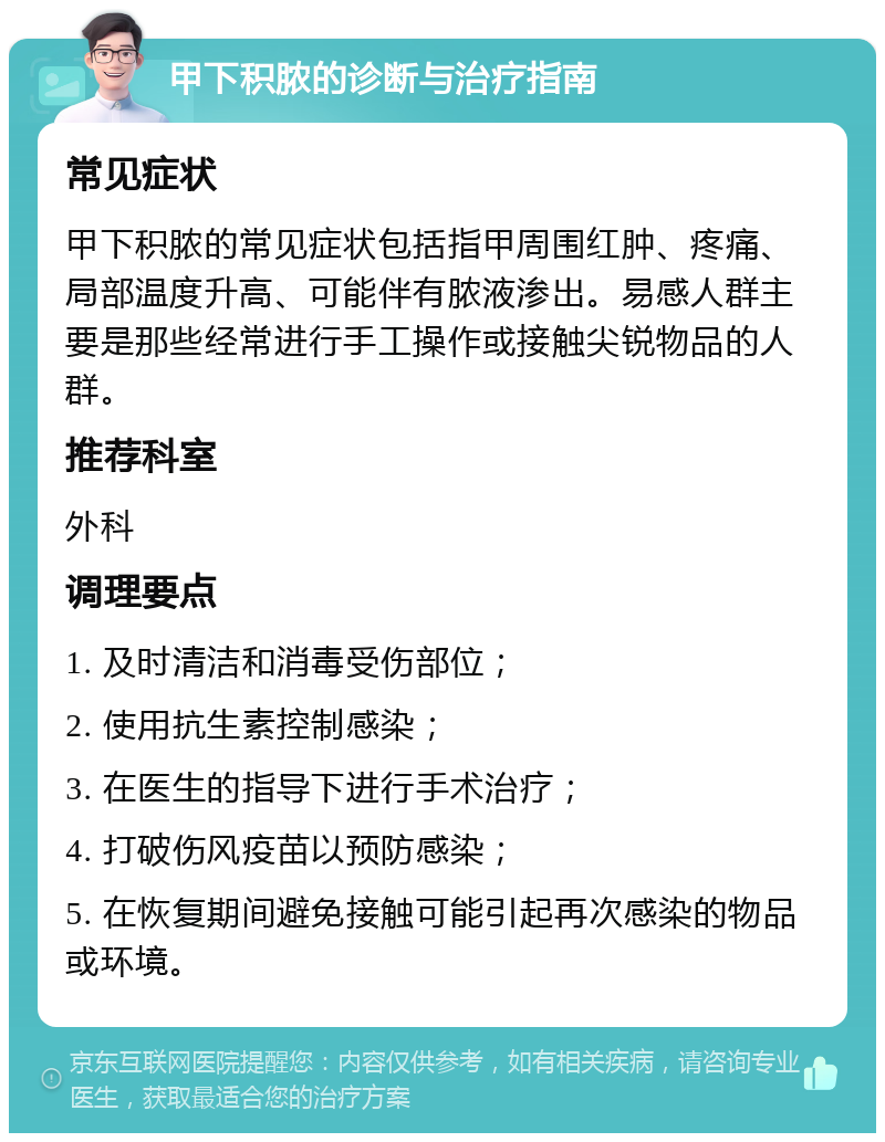 甲下积脓的诊断与治疗指南 常见症状 甲下积脓的常见症状包括指甲周围红肿、疼痛、局部温度升高、可能伴有脓液渗出。易感人群主要是那些经常进行手工操作或接触尖锐物品的人群。 推荐科室 外科 调理要点 1. 及时清洁和消毒受伤部位； 2. 使用抗生素控制感染； 3. 在医生的指导下进行手术治疗； 4. 打破伤风疫苗以预防感染； 5. 在恢复期间避免接触可能引起再次感染的物品或环境。