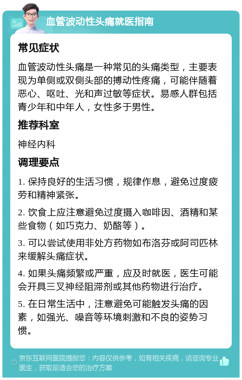 血管波动性头痛就医指南 常见症状 血管波动性头痛是一种常见的头痛类型，主要表现为单侧或双侧头部的搏动性疼痛，可能伴随着恶心、呕吐、光和声过敏等症状。易感人群包括青少年和中年人，女性多于男性。 推荐科室 神经内科 调理要点 1. 保持良好的生活习惯，规律作息，避免过度疲劳和精神紧张。 2. 饮食上应注意避免过度摄入咖啡因、酒精和某些食物（如巧克力、奶酪等）。 3. 可以尝试使用非处方药物如布洛芬或阿司匹林来缓解头痛症状。 4. 如果头痛频繁或严重，应及时就医，医生可能会开具三叉神经阻滞剂或其他药物进行治疗。 5. 在日常生活中，注意避免可能触发头痛的因素，如强光、噪音等环境刺激和不良的姿势习惯。