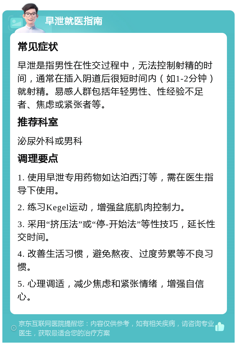 早泄就医指南 常见症状 早泄是指男性在性交过程中，无法控制射精的时间，通常在插入阴道后很短时间内（如1-2分钟）就射精。易感人群包括年轻男性、性经验不足者、焦虑或紧张者等。 推荐科室 泌尿外科或男科 调理要点 1. 使用早泄专用药物如达泊西汀等，需在医生指导下使用。 2. 练习Kegel运动，增强盆底肌肉控制力。 3. 采用“挤压法”或“停-开始法”等性技巧，延长性交时间。 4. 改善生活习惯，避免熬夜、过度劳累等不良习惯。 5. 心理调适，减少焦虑和紧张情绪，增强自信心。