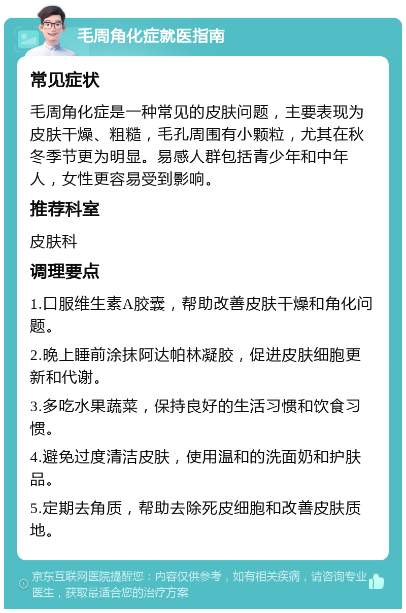 毛周角化症就医指南 常见症状 毛周角化症是一种常见的皮肤问题，主要表现为皮肤干燥、粗糙，毛孔周围有小颗粒，尤其在秋冬季节更为明显。易感人群包括青少年和中年人，女性更容易受到影响。 推荐科室 皮肤科 调理要点 1.口服维生素A胶囊，帮助改善皮肤干燥和角化问题。 2.晚上睡前涂抹阿达帕林凝胶，促进皮肤细胞更新和代谢。 3.多吃水果蔬菜，保持良好的生活习惯和饮食习惯。 4.避免过度清洁皮肤，使用温和的洗面奶和护肤品。 5.定期去角质，帮助去除死皮细胞和改善皮肤质地。