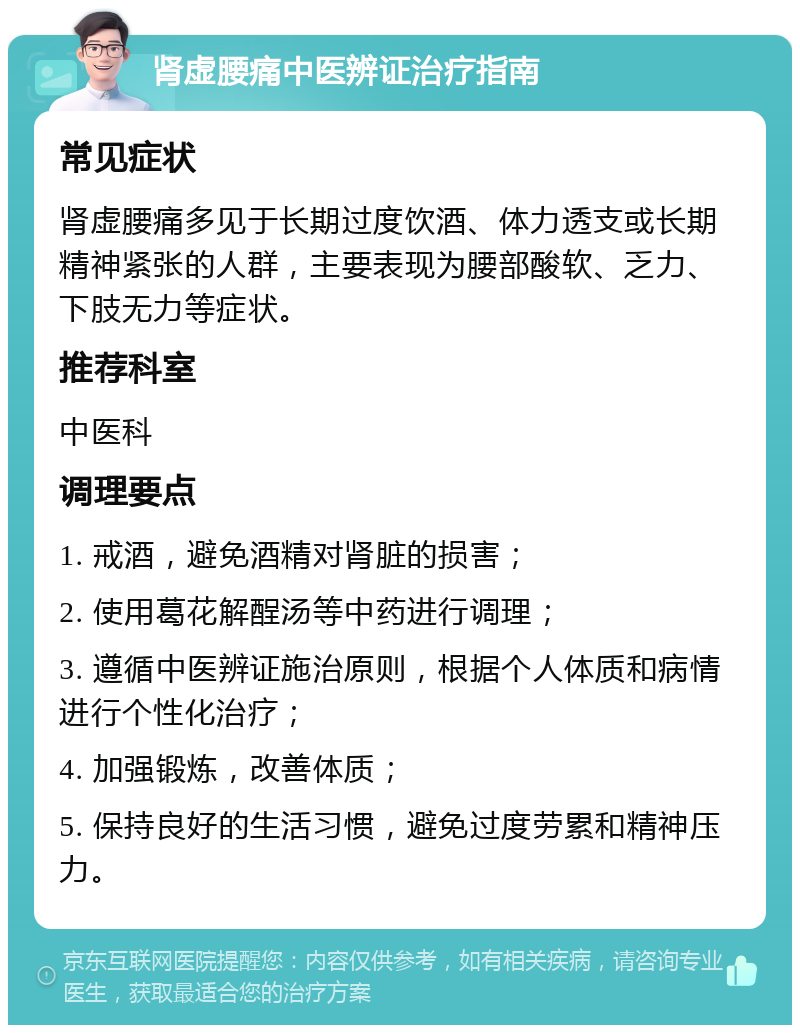 肾虚腰痛中医辨证治疗指南 常见症状 肾虚腰痛多见于长期过度饮酒、体力透支或长期精神紧张的人群，主要表现为腰部酸软、乏力、下肢无力等症状。 推荐科室 中医科 调理要点 1. 戒酒，避免酒精对肾脏的损害； 2. 使用葛花解酲汤等中药进行调理； 3. 遵循中医辨证施治原则，根据个人体质和病情进行个性化治疗； 4. 加强锻炼，改善体质； 5. 保持良好的生活习惯，避免过度劳累和精神压力。