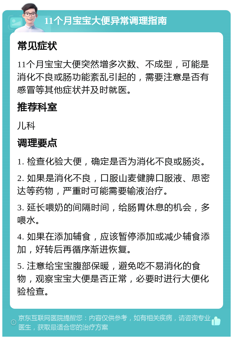 11个月宝宝大便异常调理指南 常见症状 11个月宝宝大便突然增多次数、不成型，可能是消化不良或肠功能紊乱引起的，需要注意是否有感冒等其他症状并及时就医。 推荐科室 儿科 调理要点 1. 检查化验大便，确定是否为消化不良或肠炎。 2. 如果是消化不良，口服山麦健脾口服液、思密达等药物，严重时可能需要输液治疗。 3. 延长喂奶的间隔时间，给肠胃休息的机会，多喂水。 4. 如果在添加辅食，应该暂停添加或减少辅食添加，好转后再循序渐进恢复。 5. 注意给宝宝腹部保暖，避免吃不易消化的食物，观察宝宝大便是否正常，必要时进行大便化验检查。