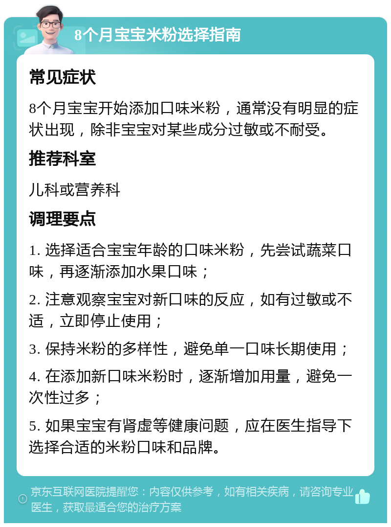 8个月宝宝米粉选择指南 常见症状 8个月宝宝开始添加口味米粉，通常没有明显的症状出现，除非宝宝对某些成分过敏或不耐受。 推荐科室 儿科或营养科 调理要点 1. 选择适合宝宝年龄的口味米粉，先尝试蔬菜口味，再逐渐添加水果口味； 2. 注意观察宝宝对新口味的反应，如有过敏或不适，立即停止使用； 3. 保持米粉的多样性，避免单一口味长期使用； 4. 在添加新口味米粉时，逐渐增加用量，避免一次性过多； 5. 如果宝宝有肾虚等健康问题，应在医生指导下选择合适的米粉口味和品牌。