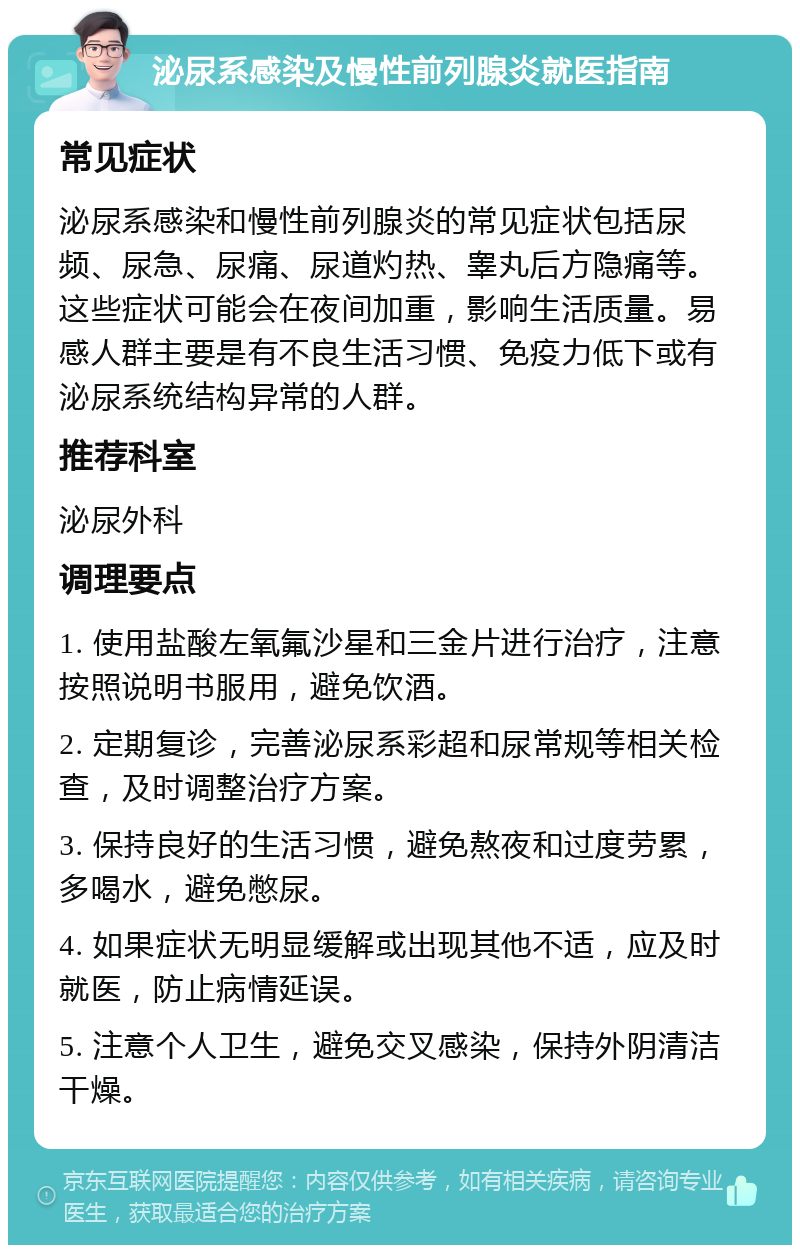 泌尿系感染及慢性前列腺炎就医指南 常见症状 泌尿系感染和慢性前列腺炎的常见症状包括尿频、尿急、尿痛、尿道灼热、睾丸后方隐痛等。这些症状可能会在夜间加重，影响生活质量。易感人群主要是有不良生活习惯、免疫力低下或有泌尿系统结构异常的人群。 推荐科室 泌尿外科 调理要点 1. 使用盐酸左氧氟沙星和三金片进行治疗，注意按照说明书服用，避免饮酒。 2. 定期复诊，完善泌尿系彩超和尿常规等相关检查，及时调整治疗方案。 3. 保持良好的生活习惯，避免熬夜和过度劳累，多喝水，避免憋尿。 4. 如果症状无明显缓解或出现其他不适，应及时就医，防止病情延误。 5. 注意个人卫生，避免交叉感染，保持外阴清洁干燥。