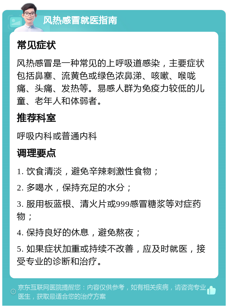 风热感冒就医指南 常见症状 风热感冒是一种常见的上呼吸道感染，主要症状包括鼻塞、流黄色或绿色浓鼻涕、咳嗽、喉咙痛、头痛、发热等。易感人群为免疫力较低的儿童、老年人和体弱者。 推荐科室 呼吸内科或普通内科 调理要点 1. 饮食清淡，避免辛辣刺激性食物； 2. 多喝水，保持充足的水分； 3. 服用板蓝根、清火片或999感冒糖浆等对症药物； 4. 保持良好的休息，避免熬夜； 5. 如果症状加重或持续不改善，应及时就医，接受专业的诊断和治疗。