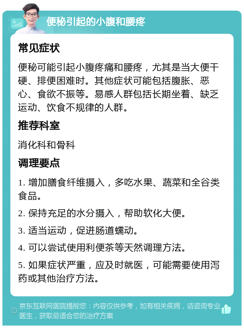 便秘引起的小腹和腰疼 常见症状 便秘可能引起小腹疼痛和腰疼，尤其是当大便干硬、排便困难时。其他症状可能包括腹胀、恶心、食欲不振等。易感人群包括长期坐着、缺乏运动、饮食不规律的人群。 推荐科室 消化科和骨科 调理要点 1. 增加膳食纤维摄入，多吃水果、蔬菜和全谷类食品。 2. 保持充足的水分摄入，帮助软化大便。 3. 适当运动，促进肠道蠕动。 4. 可以尝试使用利便茶等天然调理方法。 5. 如果症状严重，应及时就医，可能需要使用泻药或其他治疗方法。