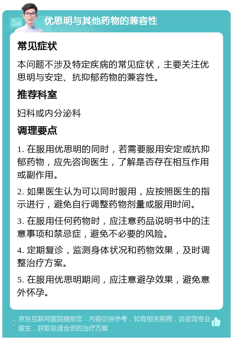 优思明与其他药物的兼容性 常见症状 本问题不涉及特定疾病的常见症状，主要关注优思明与安定、抗抑郁药物的兼容性。 推荐科室 妇科或内分泌科 调理要点 1. 在服用优思明的同时，若需要服用安定或抗抑郁药物，应先咨询医生，了解是否存在相互作用或副作用。 2. 如果医生认为可以同时服用，应按照医生的指示进行，避免自行调整药物剂量或服用时间。 3. 在服用任何药物时，应注意药品说明书中的注意事项和禁忌症，避免不必要的风险。 4. 定期复诊，监测身体状况和药物效果，及时调整治疗方案。 5. 在服用优思明期间，应注意避孕效果，避免意外怀孕。