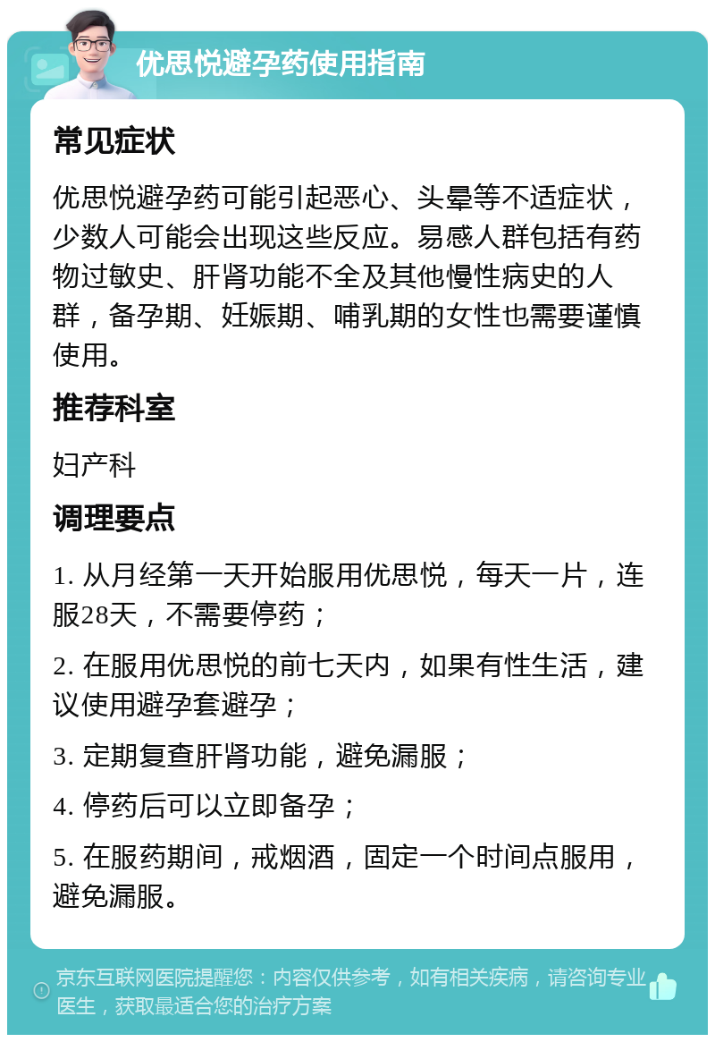 优思悦避孕药使用指南 常见症状 优思悦避孕药可能引起恶心、头晕等不适症状，少数人可能会出现这些反应。易感人群包括有药物过敏史、肝肾功能不全及其他慢性病史的人群，备孕期、妊娠期、哺乳期的女性也需要谨慎使用。 推荐科室 妇产科 调理要点 1. 从月经第一天开始服用优思悦，每天一片，连服28天，不需要停药； 2. 在服用优思悦的前七天内，如果有性生活，建议使用避孕套避孕； 3. 定期复查肝肾功能，避免漏服； 4. 停药后可以立即备孕； 5. 在服药期间，戒烟酒，固定一个时间点服用，避免漏服。