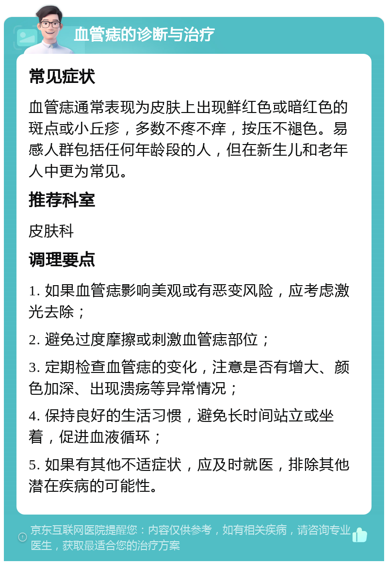 血管痣的诊断与治疗 常见症状 血管痣通常表现为皮肤上出现鲜红色或暗红色的斑点或小丘疹，多数不疼不痒，按压不褪色。易感人群包括任何年龄段的人，但在新生儿和老年人中更为常见。 推荐科室 皮肤科 调理要点 1. 如果血管痣影响美观或有恶变风险，应考虑激光去除； 2. 避免过度摩擦或刺激血管痣部位； 3. 定期检查血管痣的变化，注意是否有增大、颜色加深、出现溃疡等异常情况； 4. 保持良好的生活习惯，避免长时间站立或坐着，促进血液循环； 5. 如果有其他不适症状，应及时就医，排除其他潜在疾病的可能性。