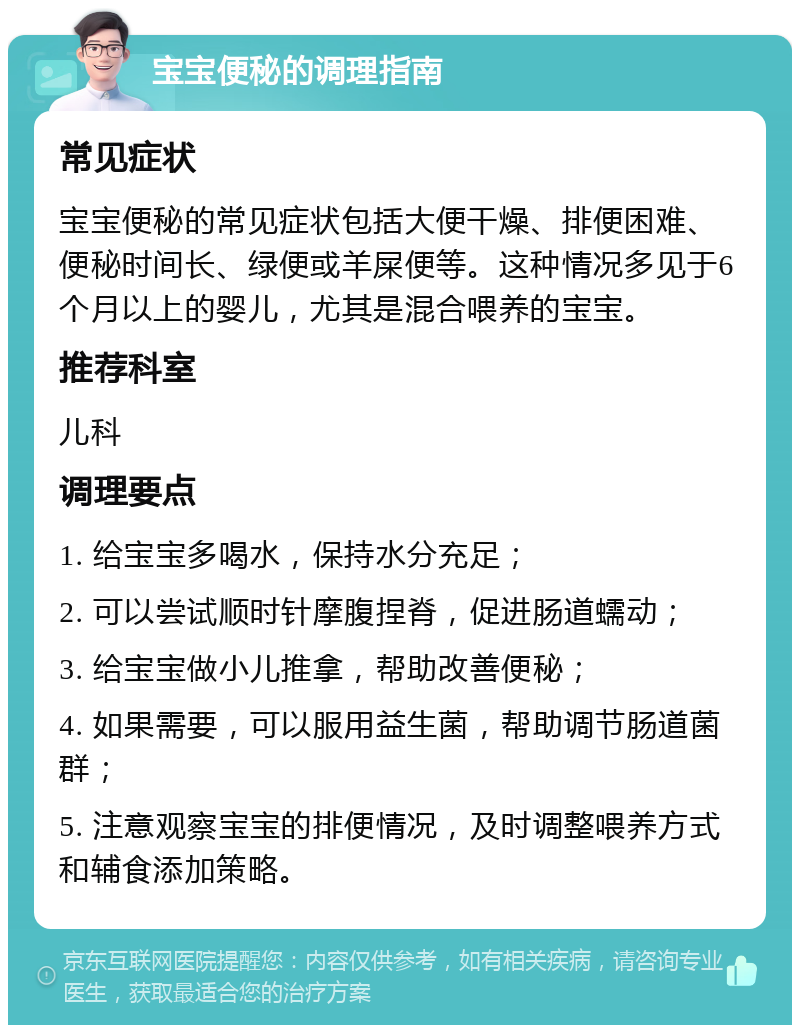 宝宝便秘的调理指南 常见症状 宝宝便秘的常见症状包括大便干燥、排便困难、便秘时间长、绿便或羊屎便等。这种情况多见于6个月以上的婴儿，尤其是混合喂养的宝宝。 推荐科室 儿科 调理要点 1. 给宝宝多喝水，保持水分充足； 2. 可以尝试顺时针摩腹捏脊，促进肠道蠕动； 3. 给宝宝做小儿推拿，帮助改善便秘； 4. 如果需要，可以服用益生菌，帮助调节肠道菌群； 5. 注意观察宝宝的排便情况，及时调整喂养方式和辅食添加策略。