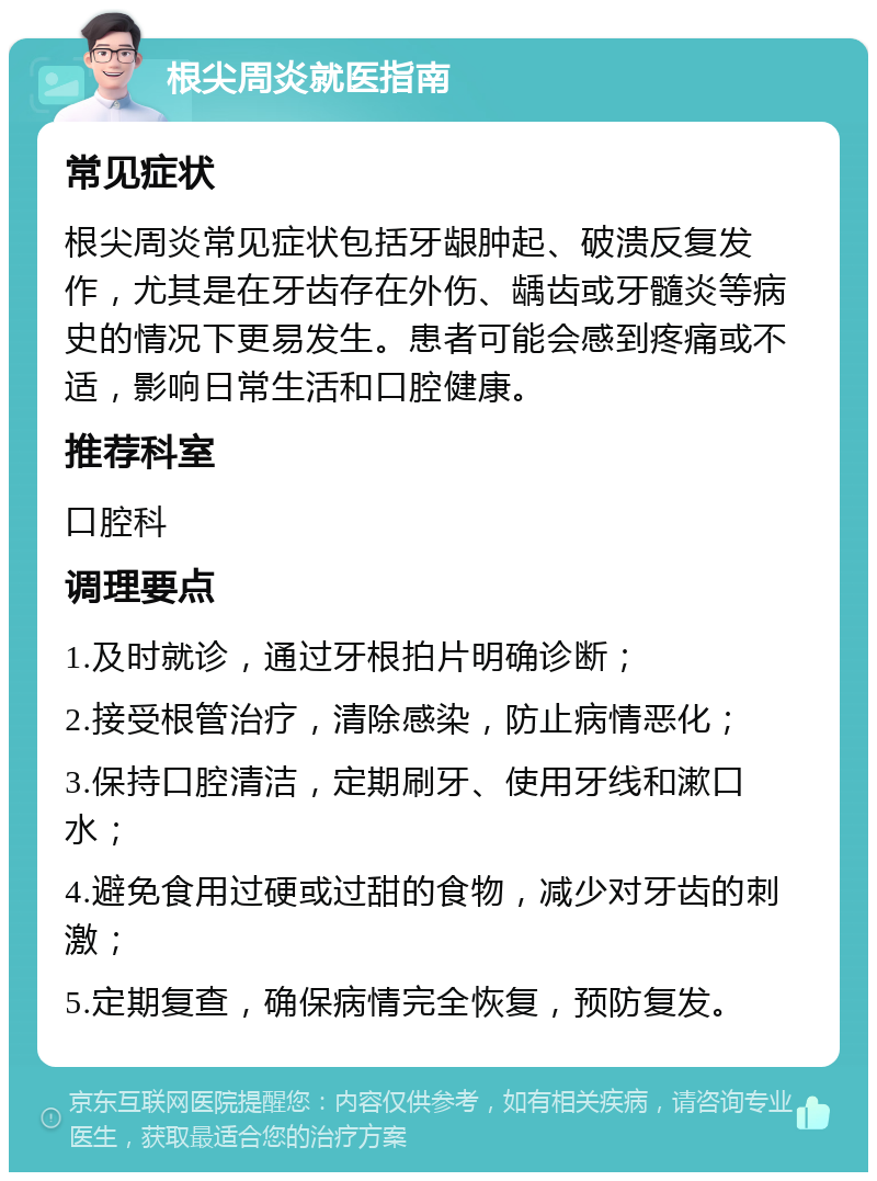 根尖周炎就医指南 常见症状 根尖周炎常见症状包括牙龈肿起、破溃反复发作，尤其是在牙齿存在外伤、龋齿或牙髓炎等病史的情况下更易发生。患者可能会感到疼痛或不适，影响日常生活和口腔健康。 推荐科室 口腔科 调理要点 1.及时就诊，通过牙根拍片明确诊断； 2.接受根管治疗，清除感染，防止病情恶化； 3.保持口腔清洁，定期刷牙、使用牙线和漱口水； 4.避免食用过硬或过甜的食物，减少对牙齿的刺激； 5.定期复查，确保病情完全恢复，预防复发。