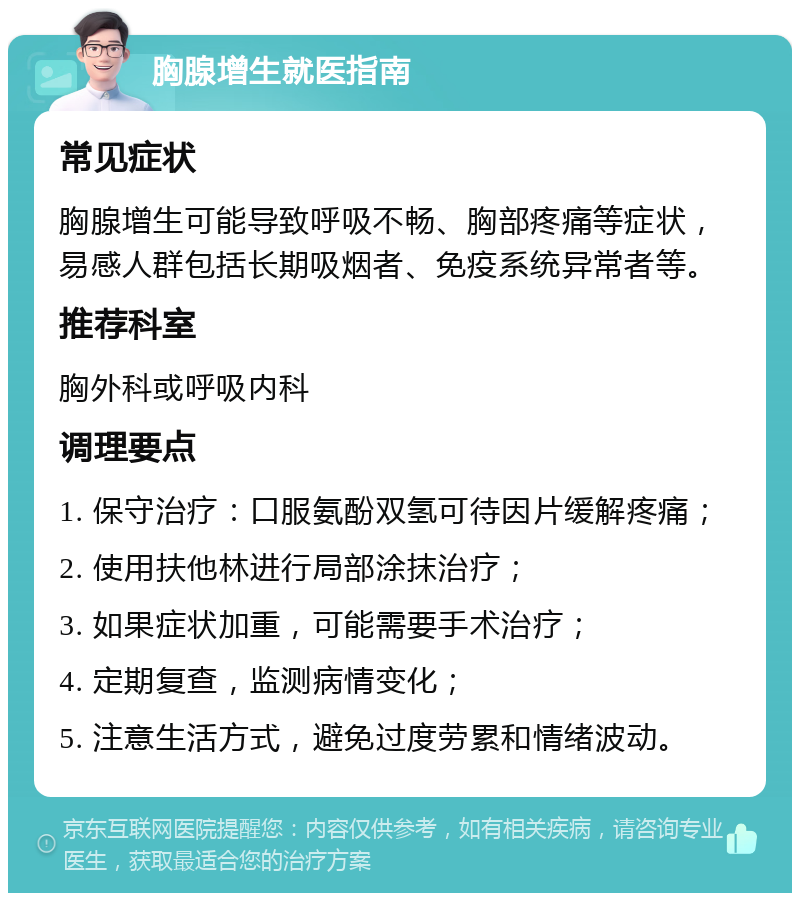 胸腺增生就医指南 常见症状 胸腺增生可能导致呼吸不畅、胸部疼痛等症状，易感人群包括长期吸烟者、免疫系统异常者等。 推荐科室 胸外科或呼吸内科 调理要点 1. 保守治疗：口服氨酚双氢可待因片缓解疼痛； 2. 使用扶他林进行局部涂抹治疗； 3. 如果症状加重，可能需要手术治疗； 4. 定期复查，监测病情变化； 5. 注意生活方式，避免过度劳累和情绪波动。