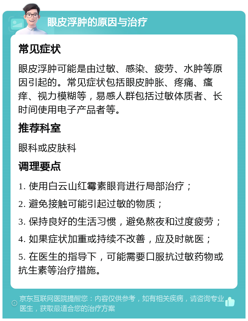 眼皮浮肿的原因与治疗 常见症状 眼皮浮肿可能是由过敏、感染、疲劳、水肿等原因引起的。常见症状包括眼皮肿胀、疼痛、瘙痒、视力模糊等，易感人群包括过敏体质者、长时间使用电子产品者等。 推荐科室 眼科或皮肤科 调理要点 1. 使用白云山红霉素眼膏进行局部治疗； 2. 避免接触可能引起过敏的物质； 3. 保持良好的生活习惯，避免熬夜和过度疲劳； 4. 如果症状加重或持续不改善，应及时就医； 5. 在医生的指导下，可能需要口服抗过敏药物或抗生素等治疗措施。