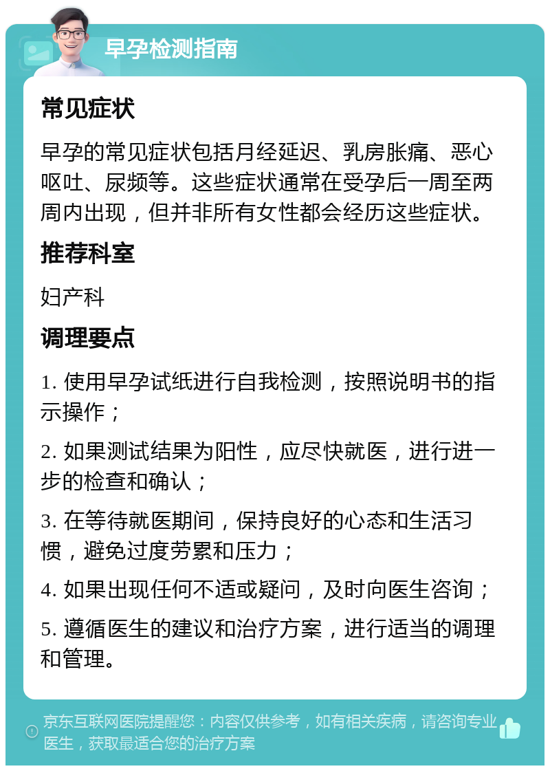 早孕检测指南 常见症状 早孕的常见症状包括月经延迟、乳房胀痛、恶心呕吐、尿频等。这些症状通常在受孕后一周至两周内出现，但并非所有女性都会经历这些症状。 推荐科室 妇产科 调理要点 1. 使用早孕试纸进行自我检测，按照说明书的指示操作； 2. 如果测试结果为阳性，应尽快就医，进行进一步的检查和确认； 3. 在等待就医期间，保持良好的心态和生活习惯，避免过度劳累和压力； 4. 如果出现任何不适或疑问，及时向医生咨询； 5. 遵循医生的建议和治疗方案，进行适当的调理和管理。