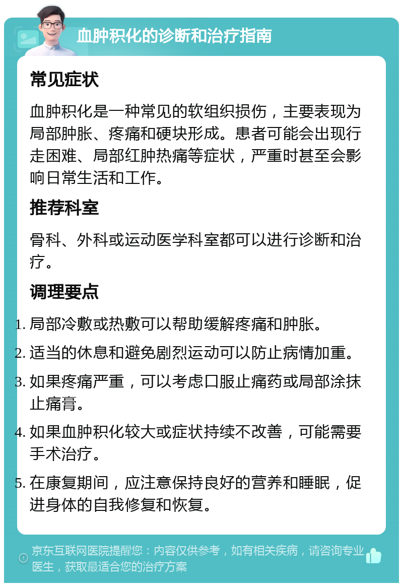 血肿积化的诊断和治疗指南 常见症状 血肿积化是一种常见的软组织损伤，主要表现为局部肿胀、疼痛和硬块形成。患者可能会出现行走困难、局部红肿热痛等症状，严重时甚至会影响日常生活和工作。 推荐科室 骨科、外科或运动医学科室都可以进行诊断和治疗。 调理要点 局部冷敷或热敷可以帮助缓解疼痛和肿胀。 适当的休息和避免剧烈运动可以防止病情加重。 如果疼痛严重，可以考虑口服止痛药或局部涂抹止痛膏。 如果血肿积化较大或症状持续不改善，可能需要手术治疗。 在康复期间，应注意保持良好的营养和睡眠，促进身体的自我修复和恢复。