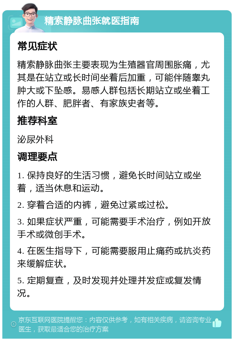 精索静脉曲张就医指南 常见症状 精索静脉曲张主要表现为生殖器官周围胀痛，尤其是在站立或长时间坐着后加重，可能伴随睾丸肿大或下坠感。易感人群包括长期站立或坐着工作的人群、肥胖者、有家族史者等。 推荐科室 泌尿外科 调理要点 1. 保持良好的生活习惯，避免长时间站立或坐着，适当休息和运动。 2. 穿着合适的内裤，避免过紧或过松。 3. 如果症状严重，可能需要手术治疗，例如开放手术或微创手术。 4. 在医生指导下，可能需要服用止痛药或抗炎药来缓解症状。 5. 定期复查，及时发现并处理并发症或复发情况。