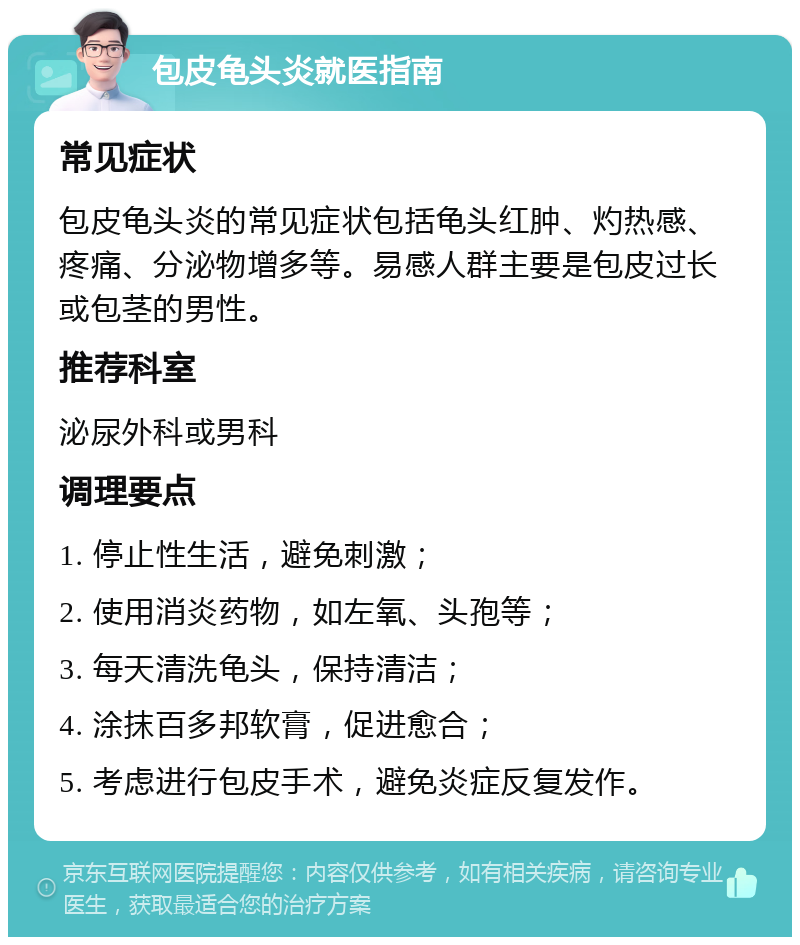 包皮龟头炎就医指南 常见症状 包皮龟头炎的常见症状包括龟头红肿、灼热感、疼痛、分泌物增多等。易感人群主要是包皮过长或包茎的男性。 推荐科室 泌尿外科或男科 调理要点 1. 停止性生活，避免刺激； 2. 使用消炎药物，如左氧、头孢等； 3. 每天清洗龟头，保持清洁； 4. 涂抹百多邦软膏，促进愈合； 5. 考虑进行包皮手术，避免炎症反复发作。