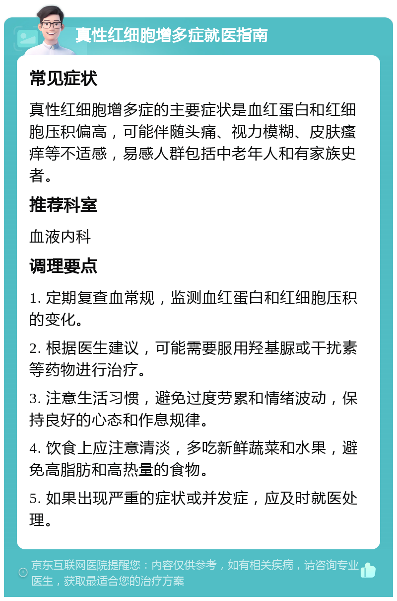 真性红细胞增多症就医指南 常见症状 真性红细胞增多症的主要症状是血红蛋白和红细胞压积偏高，可能伴随头痛、视力模糊、皮肤瘙痒等不适感，易感人群包括中老年人和有家族史者。 推荐科室 血液内科 调理要点 1. 定期复查血常规，监测血红蛋白和红细胞压积的变化。 2. 根据医生建议，可能需要服用羟基脲或干扰素等药物进行治疗。 3. 注意生活习惯，避免过度劳累和情绪波动，保持良好的心态和作息规律。 4. 饮食上应注意清淡，多吃新鲜蔬菜和水果，避免高脂肪和高热量的食物。 5. 如果出现严重的症状或并发症，应及时就医处理。