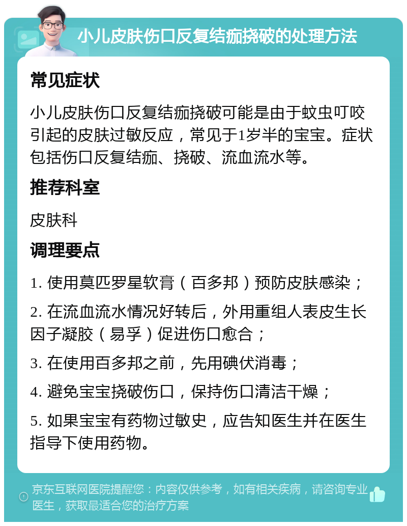 小儿皮肤伤口反复结痂挠破的处理方法 常见症状 小儿皮肤伤口反复结痂挠破可能是由于蚊虫叮咬引起的皮肤过敏反应，常见于1岁半的宝宝。症状包括伤口反复结痂、挠破、流血流水等。 推荐科室 皮肤科 调理要点 1. 使用莫匹罗星软膏（百多邦）预防皮肤感染； 2. 在流血流水情况好转后，外用重组人表皮生长因子凝胶（易孚）促进伤口愈合； 3. 在使用百多邦之前，先用碘伏消毒； 4. 避免宝宝挠破伤口，保持伤口清洁干燥； 5. 如果宝宝有药物过敏史，应告知医生并在医生指导下使用药物。