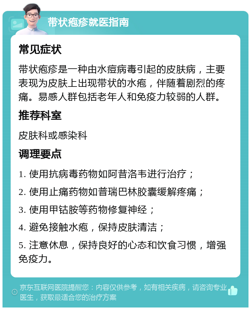 带状疱疹就医指南 常见症状 带状疱疹是一种由水痘病毒引起的皮肤病，主要表现为皮肤上出现带状的水疱，伴随着剧烈的疼痛。易感人群包括老年人和免疫力较弱的人群。 推荐科室 皮肤科或感染科 调理要点 1. 使用抗病毒药物如阿昔洛韦进行治疗； 2. 使用止痛药物如普瑞巴林胶囊缓解疼痛； 3. 使用甲钴胺等药物修复神经； 4. 避免接触水疱，保持皮肤清洁； 5. 注意休息，保持良好的心态和饮食习惯，增强免疫力。