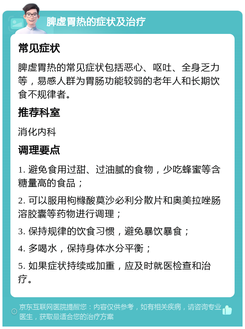 脾虚胃热的症状及治疗 常见症状 脾虚胃热的常见症状包括恶心、呕吐、全身乏力等，易感人群为胃肠功能较弱的老年人和长期饮食不规律者。 推荐科室 消化内科 调理要点 1. 避免食用过甜、过油腻的食物，少吃蜂蜜等含糖量高的食品； 2. 可以服用枸橼酸莫沙必利分散片和奥美拉唑肠溶胶囊等药物进行调理； 3. 保持规律的饮食习惯，避免暴饮暴食； 4. 多喝水，保持身体水分平衡； 5. 如果症状持续或加重，应及时就医检查和治疗。