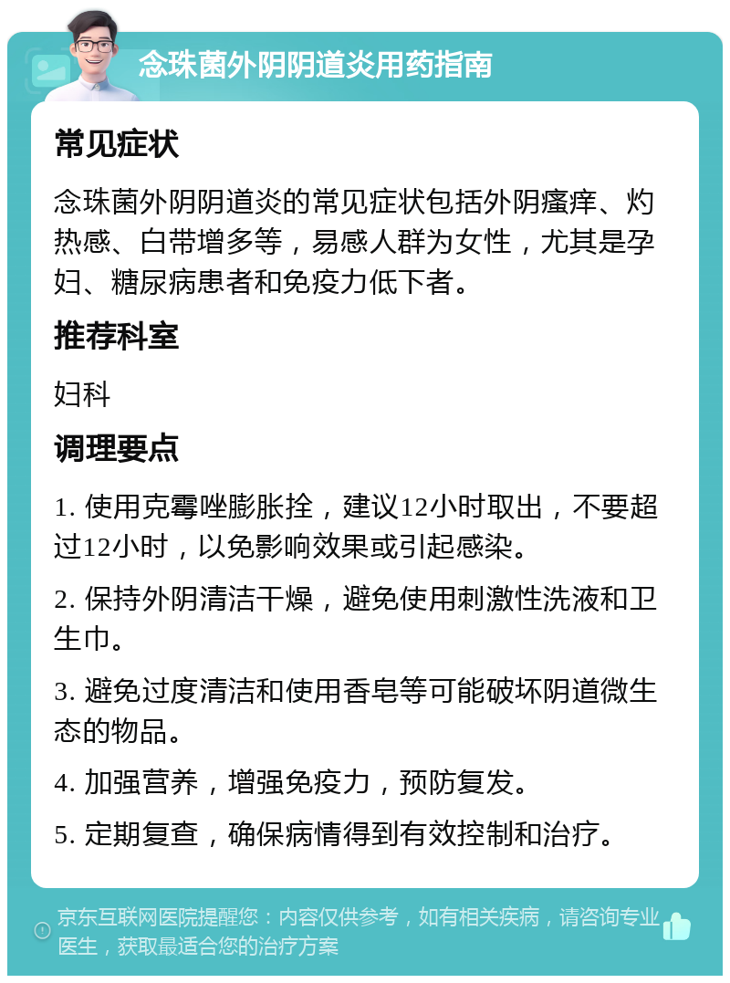 念珠菌外阴阴道炎用药指南 常见症状 念珠菌外阴阴道炎的常见症状包括外阴瘙痒、灼热感、白带增多等，易感人群为女性，尤其是孕妇、糖尿病患者和免疫力低下者。 推荐科室 妇科 调理要点 1. 使用克霉唑膨胀拴，建议12小时取出，不要超过12小时，以免影响效果或引起感染。 2. 保持外阴清洁干燥，避免使用刺激性洗液和卫生巾。 3. 避免过度清洁和使用香皂等可能破坏阴道微生态的物品。 4. 加强营养，增强免疫力，预防复发。 5. 定期复查，确保病情得到有效控制和治疗。