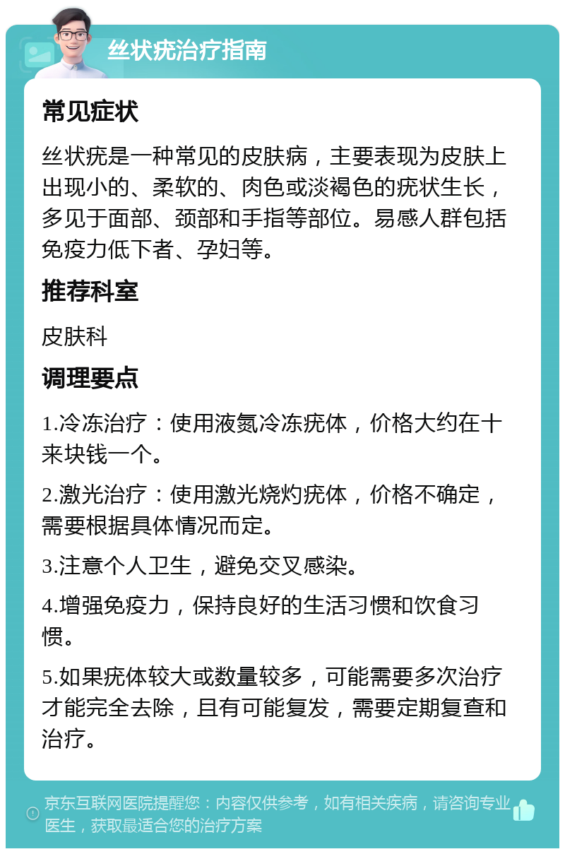 丝状疣治疗指南 常见症状 丝状疣是一种常见的皮肤病，主要表现为皮肤上出现小的、柔软的、肉色或淡褐色的疣状生长，多见于面部、颈部和手指等部位。易感人群包括免疫力低下者、孕妇等。 推荐科室 皮肤科 调理要点 1.冷冻治疗：使用液氮冷冻疣体，价格大约在十来块钱一个。 2.激光治疗：使用激光烧灼疣体，价格不确定，需要根据具体情况而定。 3.注意个人卫生，避免交叉感染。 4.增强免疫力，保持良好的生活习惯和饮食习惯。 5.如果疣体较大或数量较多，可能需要多次治疗才能完全去除，且有可能复发，需要定期复查和治疗。