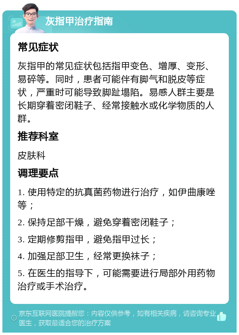 灰指甲治疗指南 常见症状 灰指甲的常见症状包括指甲变色、增厚、变形、易碎等。同时，患者可能伴有脚气和脱皮等症状，严重时可能导致脚趾塌陷。易感人群主要是长期穿着密闭鞋子、经常接触水或化学物质的人群。 推荐科室 皮肤科 调理要点 1. 使用特定的抗真菌药物进行治疗，如伊曲康唑等； 2. 保持足部干燥，避免穿着密闭鞋子； 3. 定期修剪指甲，避免指甲过长； 4. 加强足部卫生，经常更换袜子； 5. 在医生的指导下，可能需要进行局部外用药物治疗或手术治疗。