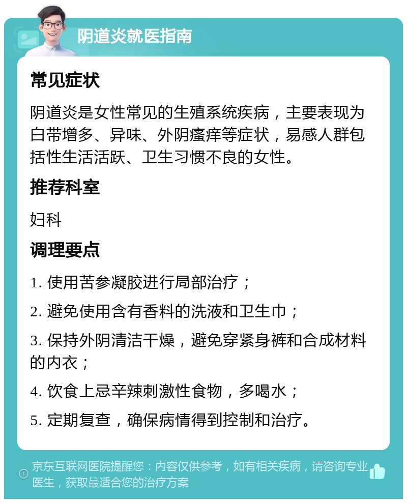 阴道炎就医指南 常见症状 阴道炎是女性常见的生殖系统疾病，主要表现为白带增多、异味、外阴瘙痒等症状，易感人群包括性生活活跃、卫生习惯不良的女性。 推荐科室 妇科 调理要点 1. 使用苦参凝胶进行局部治疗； 2. 避免使用含有香料的洗液和卫生巾； 3. 保持外阴清洁干燥，避免穿紧身裤和合成材料的内衣； 4. 饮食上忌辛辣刺激性食物，多喝水； 5. 定期复查，确保病情得到控制和治疗。