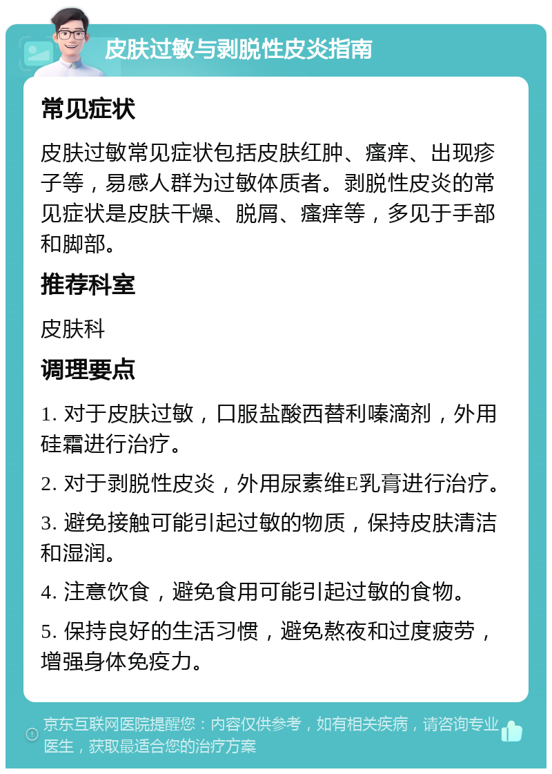 皮肤过敏与剥脱性皮炎指南 常见症状 皮肤过敏常见症状包括皮肤红肿、瘙痒、出现疹子等，易感人群为过敏体质者。剥脱性皮炎的常见症状是皮肤干燥、脱屑、瘙痒等，多见于手部和脚部。 推荐科室 皮肤科 调理要点 1. 对于皮肤过敏，口服盐酸西替利嗪滴剂，外用硅霜进行治疗。 2. 对于剥脱性皮炎，外用尿素维E乳膏进行治疗。 3. 避免接触可能引起过敏的物质，保持皮肤清洁和湿润。 4. 注意饮食，避免食用可能引起过敏的食物。 5. 保持良好的生活习惯，避免熬夜和过度疲劳，增强身体免疫力。